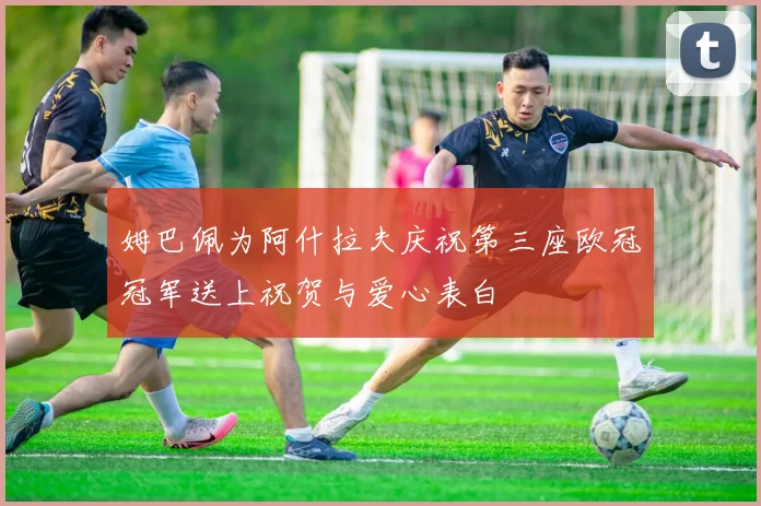 姆巴佩为阿什拉夫庆祝第三座欧冠冠军送上祝贺与爱心表白