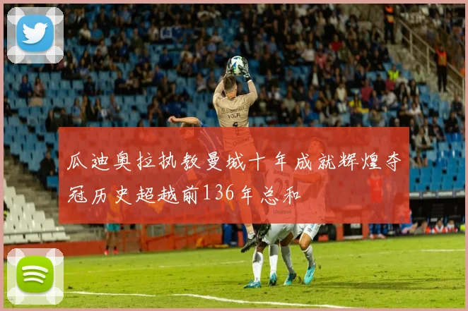 瓜迪奥拉执教曼城十年成就辉煌夺冠历史超越前136年总和