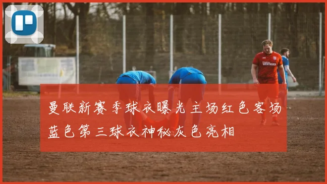 曼联新赛季球衣曝光主场红色客场蓝色第三球衣神秘灰色亮相