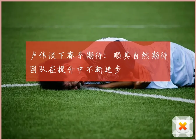 卢伟谈下赛季期待：顺其自然期待团队在提升中不断进步