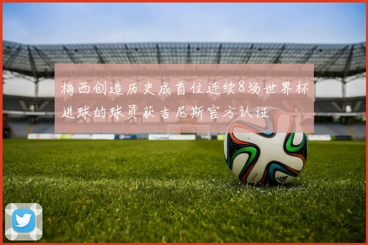梅西创造历史成首位连续8场世界杯进球的球员获吉尼斯官方认证