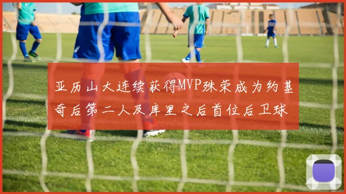 亚历山大连续获得MVP殊荣成为约基奇后第二人及库里之后首位后卫球员
