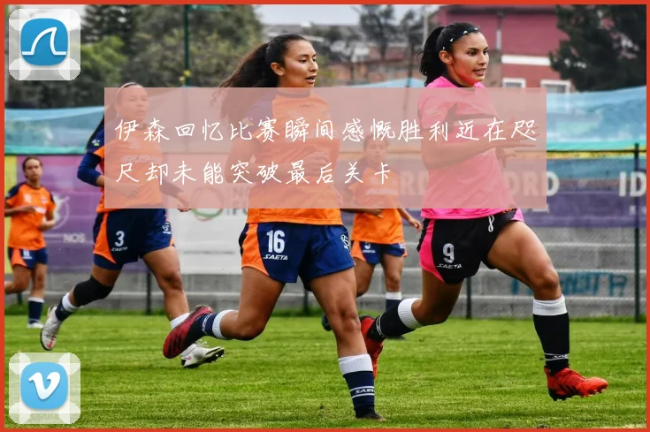 伊森回忆比赛瞬间感慨胜利近在咫尺却未能突破最后关卡