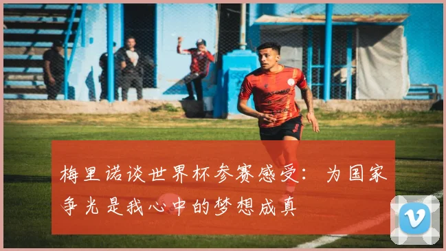 梅里诺谈世界杯参赛感受：为国家争光是我心中的梦想成真