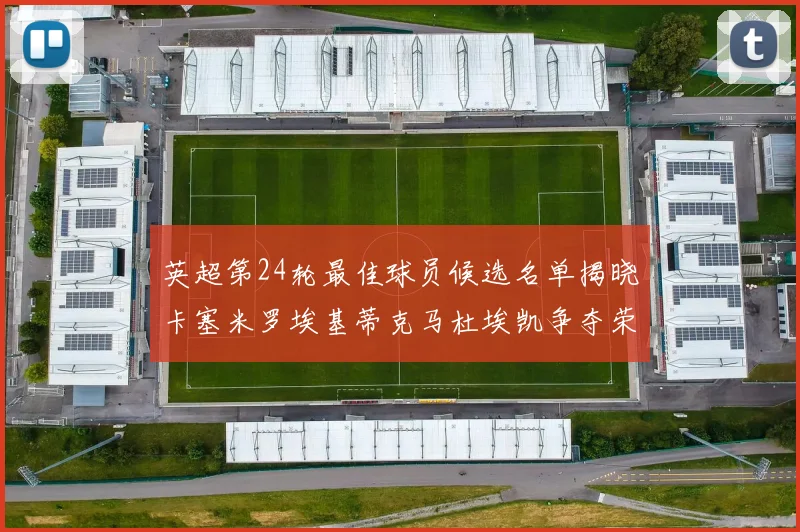 英超第24轮最佳球员候选名单揭晓卡塞米罗埃基蒂克马杜埃凯争夺荣誉