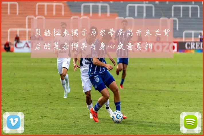 贝赫拉米揭示马尔蒂尼离开米兰背后的复杂博弈与身心疲惫真相