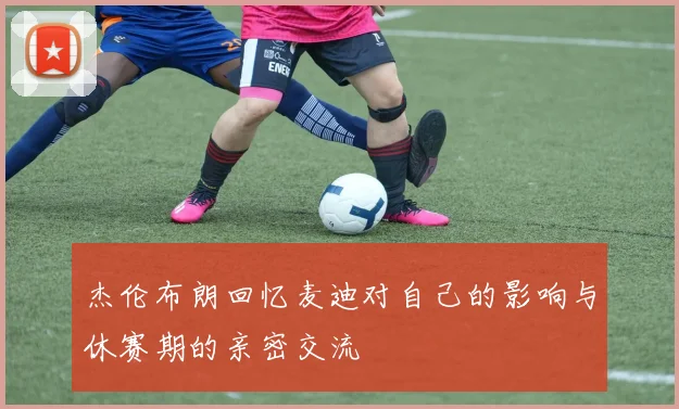 杰伦布朗回忆麦迪对自己的影响与休赛期的亲密交流