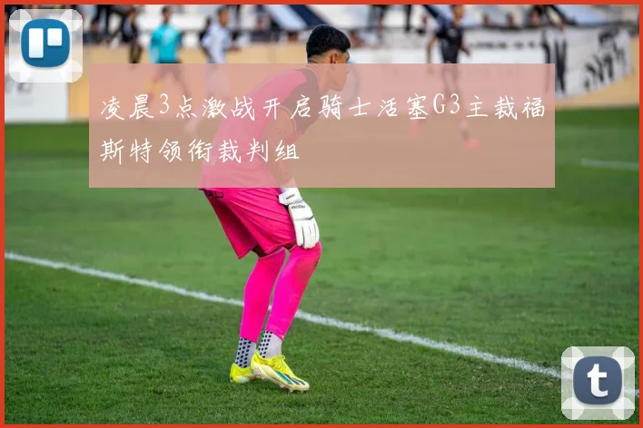 凌晨3点激战开启骑士活塞G3主裁福斯特领衔裁判组