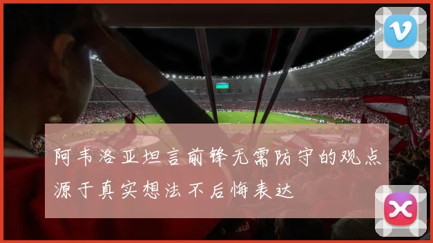 阿韦洛亚坦言前锋无需防守的观点源于真实想法不后悔表达