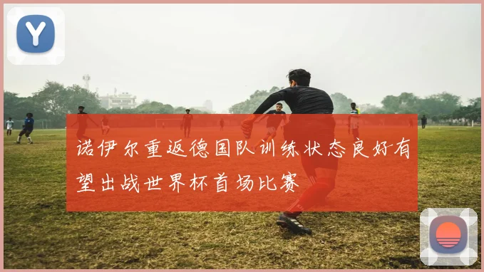 诺伊尔重返德国队训练状态良好有望出战世界杯首场比赛