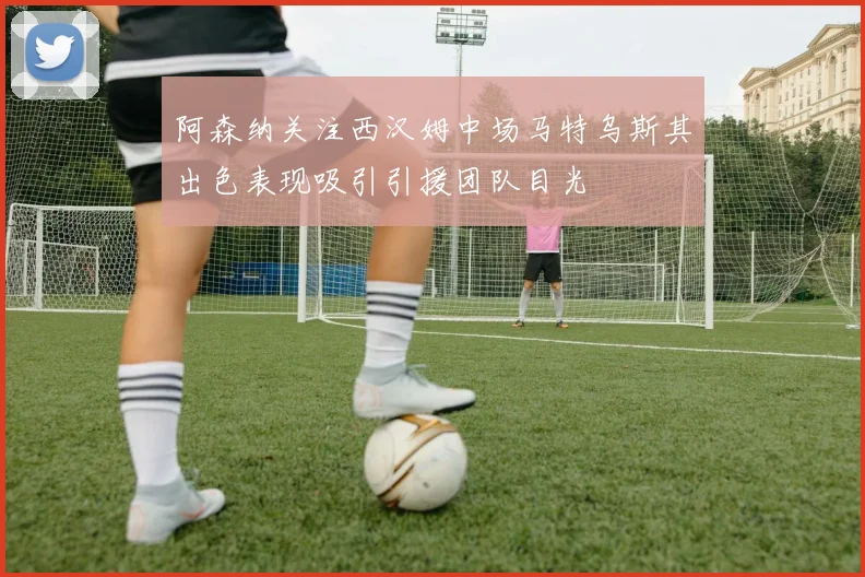 阿森纳关注西汉姆中场马特乌斯其出色表现吸引引援团队目光