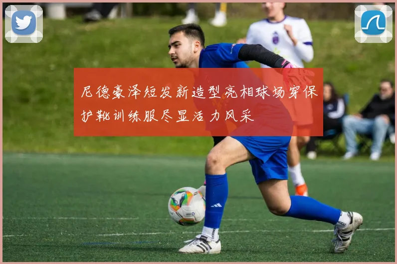 尼德豪泽短发新造型亮相球场穿保护靴训练服尽显活力风采