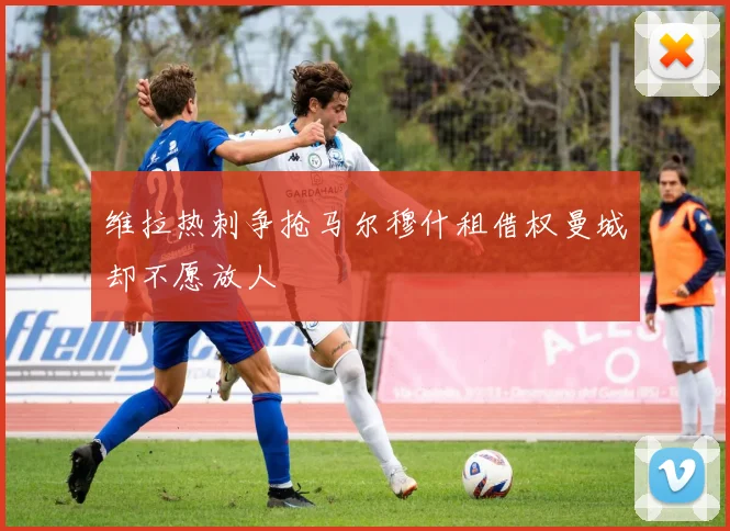 维拉热刺争抢马尔穆什租借权曼城却不愿放人