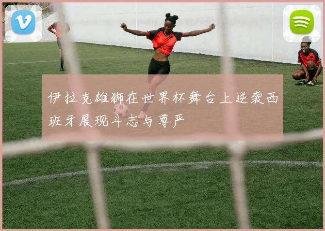 伊拉克雄狮在世界杯舞台上逆袭西班牙展现斗志与尊严