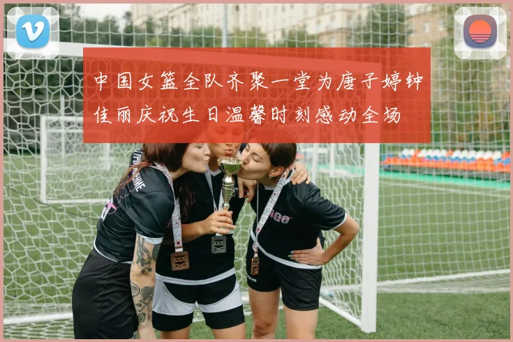 中国女篮全队齐聚一堂为唐子婷钟佳丽庆祝生日温馨时刻感动全场