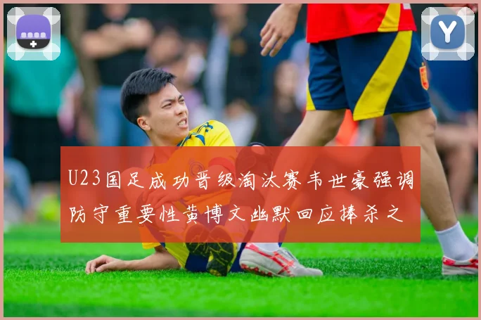 U23国足成功晋级淘汰赛韦世豪强调防守重要性黄博文幽默回应捧杀之说