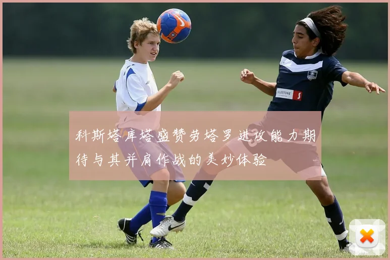 科斯塔库塔盛赞劳塔罗进攻能力期待与其并肩作战的美妙体验