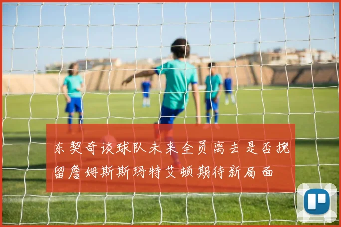 东契奇谈球队未来全员离去是否挽留詹姆斯斯玛特艾顿期待新局面