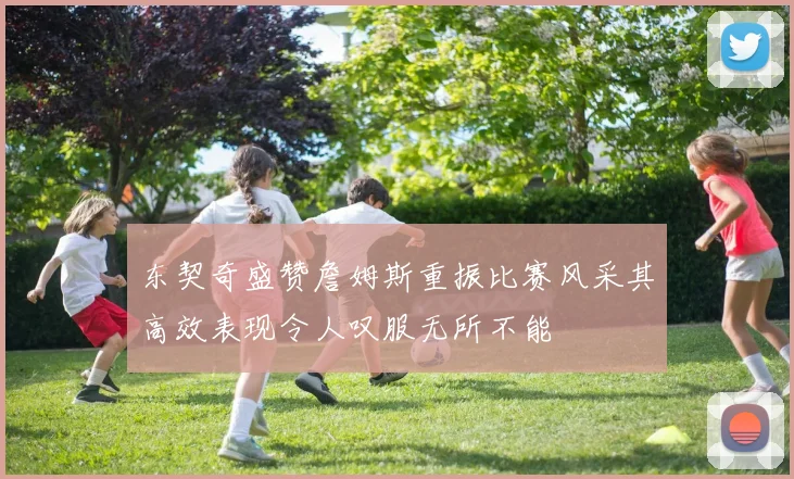 东契奇盛赞詹姆斯重振比赛风采其高效表现令人叹服无所不能
