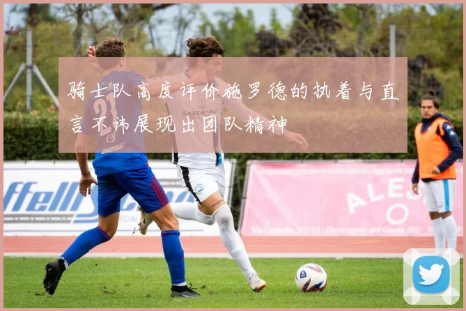 骑士队高度评价施罗德的执着与直言不讳展现出团队精神