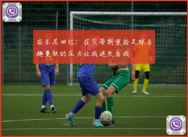 安东尼回忆：在贝蒂斯重拾足球乐趣曼联的压力让我迷失自我