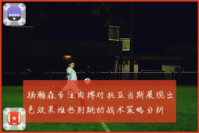 杨瀚森专注肉搏对抗亚当斯展现出色效果谁也别跳的战术策略分析