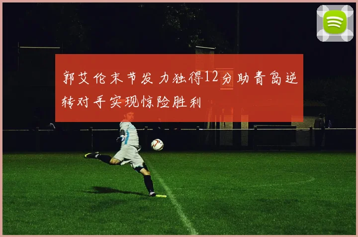 郭艾伦末节发力独得12分助青岛逆转对手实现惊险胜利
