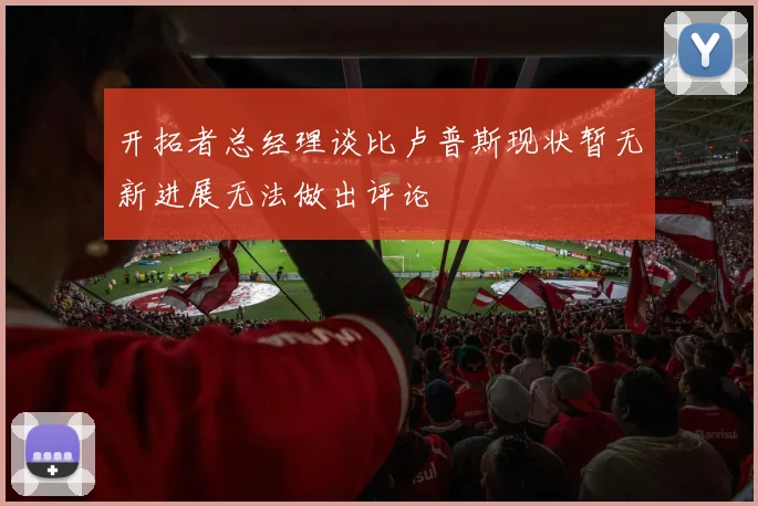 开拓者总经理谈比卢普斯现状暂无新进展无法做出评论
