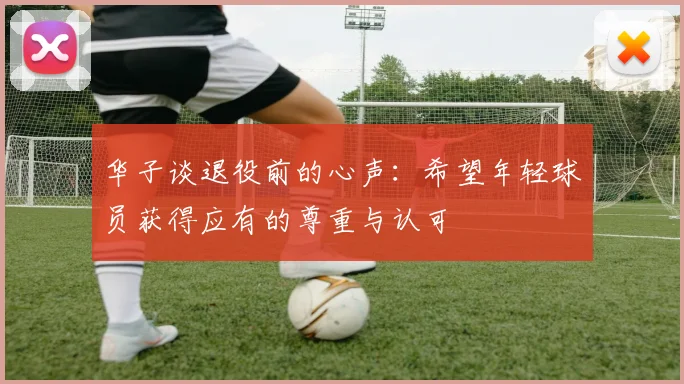华子谈退役前的心声：希望年轻球员获得应有的尊重与认可