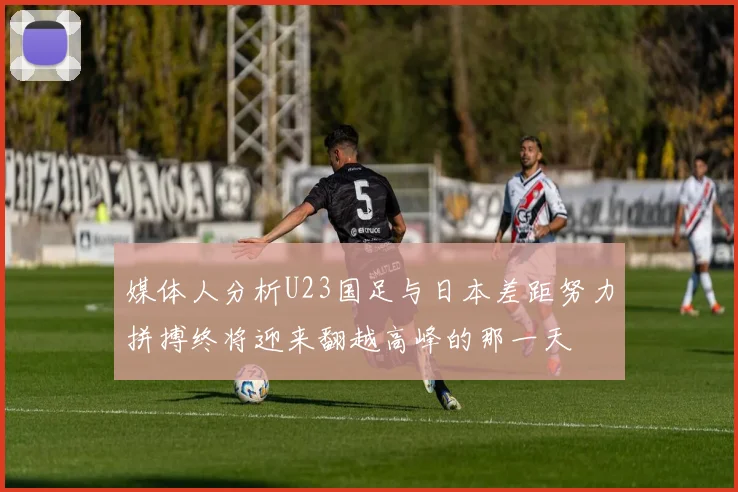 媒体人分析U23国足与日本差距努力拼搏终将迎来翻越高峰的那一天